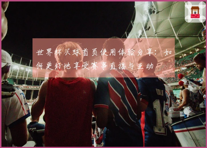 世界杯买球首页使用体验分享：如何更好地享受赛事直播与互动