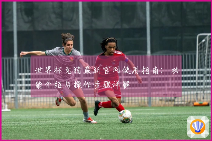 世界杯竞猜最新官网使用指南：功能介绍与操作步骤详解